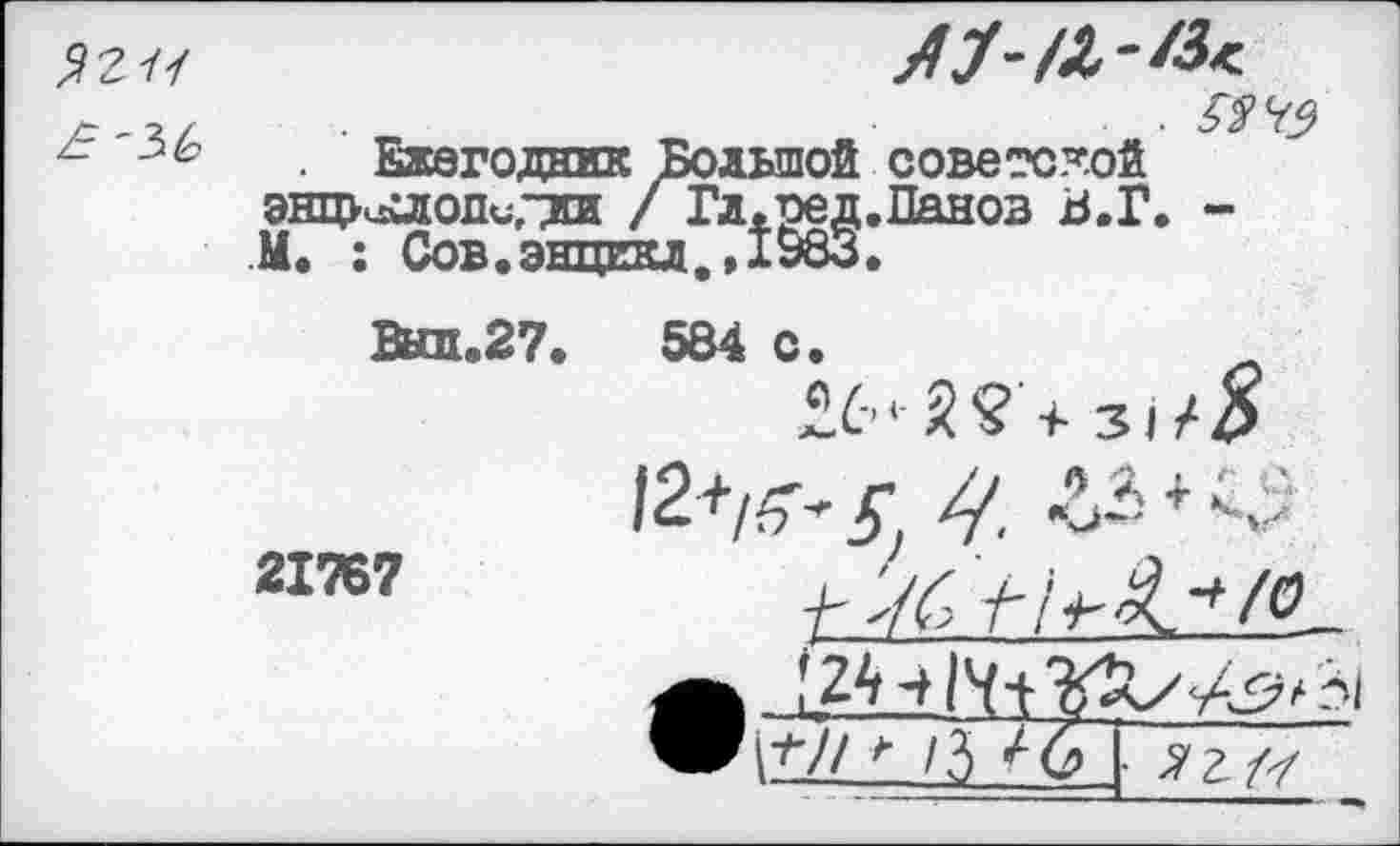 ﻿$211
А У
Ежегодник Большой советской энциллопигди / Гл.ред.Панов В.Г. -М. : Сов.энцекл.»1983.
Вып.27.
21767
584 с.
®6*-5? +
12+/^^
Г 161'1^ К
^ /3 ^6 ^г7/